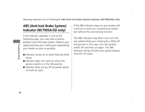 Page 99Warning Indicators On or Flashing u ABS (Anti-lock Brake System) Indicator (NC700SA/SD only)
96
Troubleshooting
ABS (Anti-lock Brake System) 
Indicator (NC700SA/SD only)
If the indicator operates in one of the 
following ways, you may have a serious 
problem with the brake system. Reduce your 
speed and have your motorcycle inspected by 
your dealer as soon as possible.
●Indicator comes on or starts flashing while 
riding.
●Indicator does not come on when the 
ignition switch is in the ON position....