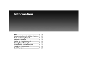Page 121Information
Keys ...........................................................P. 119
Instruments, Controls, & Other Features .. P. 120
Fuels Containing Alcohol ......................... P. 122
Catalytic Converter .................................. P. 123
Caring for Your Motorcycle ..................... P. 124
Storing Your Motorcycle ......................... P. 126
Transporting Your Motorcycle ................ P. 127
You & the Environment ........................... P. 128
Serial Numbers...