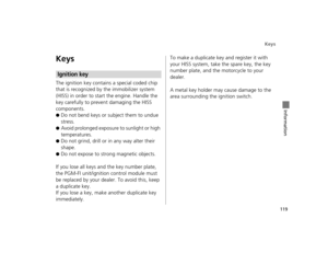 Page 122Keys
119
Information
Keys
The ignition key contains a special coded chip 
that is recognized by the immobilizer system 
(HISS) in order to start the engine. Handle the 
key carefully to prevent damaging the HISS 
components.
●Do not bend keys or subject them to undue 
stress.
●Avoid prolonged exposure to sunlight or high 
temperatures.
●Do not grind, drill or in any way alter their 
shape.
●Do not expose to strong magnetic objects.
If you lose all keys and the key number plate, 
the PGM-FI unit/ignition...