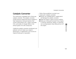 Page 126Catalytic Converter
123
Information
Catalytic Converter
This motorcycle is equipped with a three-way 
catalytic converter. Th e catalytic converter 
contain precious metals that serve as catalysts in 
high temperature chemical reactions that 
convert hydrocarbons (HC), carbon monoxide 
(CO), and oxides of nitrogen (NOx) in the 
exhaust gasses into safe compounds.
A defective catalytic conv erter contributes to air 
pollution and can impair your engine’s 
performance. A replacement unit must be an...