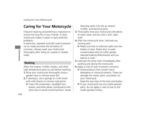 Page 127Caring for Your Motorcycle
124
Information
Caring for Your Motorcycle
Frequent cleaning and polishing is important to 
ensure the long life of your Honda. A clean 
motorcycle makes it easier to spot potential 
problems.
In particular, seawater and salts used to prevent 
ice on roads promote the formation of 
corrosion. Always wash your motorcycle 
thoroughly after riding on coastal or treated 
roads.
Allow the engine, muffler, brakes, and other 
high-temperature parts to cool before washing.
1.Rinse your...