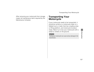 Page 130Transporting Your Motorcycle
127
Information
After removing your motorcycle from storage, 
inspect all maintenance items required by the 
Maintenance Schedule.Transporting Your 
Motorcycle
If your motorcycle needs to be transported, it 
should be carried on a motorcycle trailer or a 
flatbed truck or trailer  that has a loading ramp 
or lifting platform, a nd motorcycle tie-down 
straps. Never try to tow your motorcycle with a 
wheel or wheels on the ground.
NOTICE
Towing your motorcycle can cause...