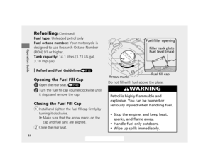 Page 4744
Refuelling (Continued)
Operation Guide
Fuel type: Unleaded petrol only
Fuel octane number:  Your motorcycle is 
designed to use Research Octane Number 
(RON) 91 or higher.
Tank capacity:  14.1 litres (3.73 US gal, 
3.10 lmp gal)
❙Refuel and Fuel Guideline (P15)
Opening the Fuel Fill Cap
! a Open the rear seat. (P43)
!b Turn the fuel fill cap counterclockwise until 
it stops and remove the cap.
Closing the Fuel Fill Cap
!a Install and tighten the fu el fill cap firmly by 
turning it clockwise.
u Make...