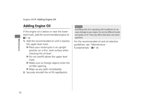 Page 75Engine Oil u Adding Engine Oil
72
Maintenance
Adding Engine Oil
If the engine oil is below or near the lower 
level mark, add the reco mmended engine oil. 
2P. 58
1.Add the recommended oil until it reaches 
the upper level mark.
uPlace your motorcycle in an upright 
position on a firm, level surface when 
checking the oil level.
u Do not overfill above the upper level 
mark.
u Make sure no foreign objects enter the 
oil filler opening.
u Wipe up any spills immediately.
2.Securely reinstall the oil fill...