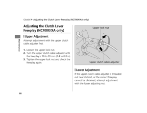 Page 91Clutch u Adjusting the Clutch Lever Freeplay (NC700X/XA only)
88
Maintenance
Adjusting the Clutch Lever 
Freeplay (NC700X/XA only)
❙Upper Adjustment
Attempt adjustment with the upper clutch 
cable adjuster first.
1.Loosen the upper lock nut.
2.Turn the upper clutch cable adjuster until 
the freeplay is 10 to 20 mm (0.4 to 0.8 in).
3.Tighten the upper lock nut and check the 
freeplay again.
❙Lower Adjustment
If the upper clutch cable adjuster is threaded 
out near its limit, or the correct freeplay...