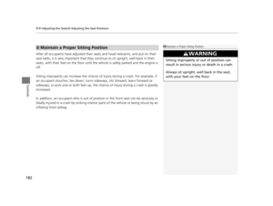 Page 183uuAdjusting the Seats uAdjusting the Seat Positions
182
Controls
After all occupants have adjusted their seats and head restraints, and put on their 
seat belts, it is very important that they  continue to sit upright, well back in their 
seats, with their feet on the floor until the vehicle is safely park ed and the engine is 
off.
Sitting improperly can increase the chance of  injury during a crash. For example, if 
an occupant slouches, lies down, turns si deways, sits forward, leans forward or...