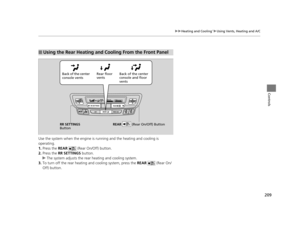 Page 210209
uuHeating and Cooling*uUsing Vents, Heating and A/C
Controls
Use the system when the engine is ru nning and the heating and cooling is 
operating.
1. Press the REAR    (Rear On/Off) button.
2. Press the RR SETTINGS  button.
u The system adjusts the rear  heating and cooling system.
3. To turn off the rear heating  and cooling system, press the REAR   (Rear On/
Off) button.
■Using the Rear Heating and Cooling From the Front Panel
Back of the center 
console vents Rear floor 
vents
Back of the center...