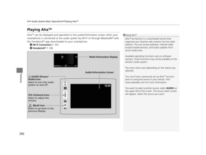 Page 293292
uuAudio System Basic Operation uPlaying AhaTM
Features
Playing AhaTM
AhaTM can be displayed and operated on th e audio/information screen when your 
smartphone is connected to the audio system by Wi-Fi or through  Bluetooth® with 
the HondaLink ® app downloaded to your smartphone.
2Wi-Fi Connection  P. 303
2 HondaLink®  P. 298
1Playing AhaTM
AhaTM by Harman is a clou d-based service that 
organizes your favorite we b content into live radio 
stations. You can access podcasts, internet radio,...