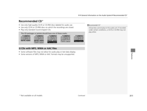 Page 312311
uuGeneral Information on the Audio System uRecommended CD*
Continued
Features
Recommended CD*
• Use only high-quality CD-R or CD-RW discs labeled for audio use.
• Use only CD-R or CD-RW discs on wh ich the recordings are closed.
• Play only standard round-shaped CDs.
• Some software files may not allow for  audio play or text data display.
• Some versions of MP3, WMA or  AAC formats may be unsupported.1Recommended CD*
A Dual-disc cannot play on th is audio unit. If recorded 
under certain conditions,...