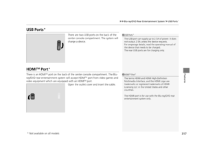 Page 318317
uuBlu-ray/DVD Rear Entertainment System*uUSB Ports*
Features
USB Ports*
There are two USB ports on the back of the 
center console compartment. The system will 
charge a device.
HDMITM Port*
There is an HDMITM port on the back of the center console compartment. The Blu-
ray/DVD rear entertainment system will accept HDMITM port from video games and 
video equipment which are equipped with an HDMITM port.
Open the outlet cover and insert the cable.
1 USB Ports*
The USB port can supply up to 2.5A of...