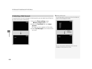 Page 435uuBluetooth ® HandsFreeLink ®u HFL Menus
434
Features
If a paired phone has text message or mail  accounts, you can select one of them to 
be active and receive notifications.
1.Go to the  Phone settings screen.
2Phone settings screen  P. 411
2.Select the  Text/Email  tab, then Select 
Account .
u A pop-up menu appears on the screen.
3. Select  Text Messages  or an e-mail account 
you want.
■Selecting a Mail Account1 Selecting a Mail Account
You can also select a mail account from the folder list 
screen...