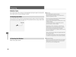Page 603602
Maintenance
Cleaning
Interior Care
Use a damp cloth with a mixture of mild detergent and warm water to remove dirt. 
Use a clean cloth to remove detergent residue.
Use a soft brush with a mixture of mild soap  and warm water to clean the seat belts. 
Let the belts air dry. Wipe the openings of the seat belt anchors using a clean cloth.
Wipe using a glass cleaner.
■Cleaning Seat Belts
1 Interior Care
Do not spill liquids inside the vehicle.
Electrical devices and systems may malfunction if 
liquids...