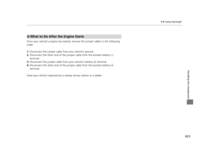Page 624623
uuJump Starting u
Handling the Unexpected
Once your vehicle’s engine has started, re move the jumper cables in the following 
order.
1. Disconnect the jumper cable from your vehicle’s ground.
2. Disconnect the other end of the jump er cable from the booster battery - 
terminal.
3. Disconnect the jumper cable  from your vehicle’s battery + terminal.
4. Disconnect the other end of the jump er cable from the booster battery + 
terminal.
Have your vehicle inspected by a n earby service station or a...