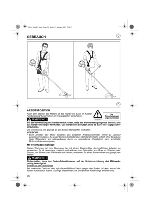 Page 3636
D
D
GEBRAUCH
ARBEITSPOSITION
Nach dem Starten des Motors ist das Gerät wie zuvor im Kapitel
Vorbereitung beschrieben am Tragegeschirr einzuhaken.
Bei der Handhabung des Geräts darauf achten, dass das Mähwerkzeug nirgends anstößt, und
das Gerät vom Körper fernhalten. Das Gerät ni cht benutzen ohne es zuvor im Tragegeschirr
einzuhaken.
Die Motorsense, wie gezeigt, an den beiden Handgriffen festhalten.
VORSICHT:•Beim Arbeiten den Motor zwischen den einzelnen Arbeitsabschnitten immer zu Leerlauf...