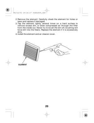 Page 2020
ELEMENT
Tap the element lightly several times on a hard surface to
remove excess dirt, or blow compressed air through the filter
from the inside out. Never try to brush the dirt off; brushing will
force dirt into the fibers. Replace the element if it is excessively
dirty.
Install the element and air cleaner cover. Remove the element. Carefully check the element for holes or
tears and replace if damaged.
3.
4. 2.
06/12/01 19:16:17 32Z2L600_020 