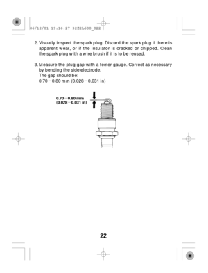 Page 22µµ
µ
µ
22
0.70 0.80 mm
(0.028 0.031 in)
Visually inspect the spark plug. Discard the spark plug if there is
apparent wear, or if the insulator is cracked or chipped. Clean
the spark plug with a wire brush if it is to be reused.
0.70 0.80 mm (0.028 0.031 in) Measure the plug gap with a feeler gauge. Correct as necessary
by bending the side electrode.
The gap should be: 2.
3.
06/12/01 19:16:27 32Z2L600_022 