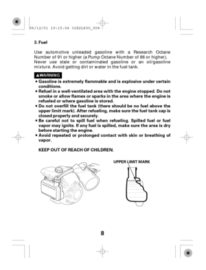 Page 88
Fuel
Gasoline is extremely flammable and is explosive under certain
conditions.
Refuel in a well-ventilated area with the engine stopped. Do not
smoke or allow flames or sparks in the area where the engine is
refueled or where gasoline is stored.
Do not overfill the fuel tank (there should be no fuel above the
upper limit mark). After refueling, make sure the fuel tank cap is
closed properly and securely.
Be careful not to spill fuel when refueling. Spilled fuel or fuel
vapor may ignite. If any fuel is...