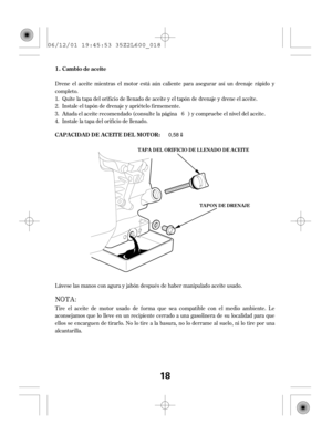 Page 18Drene el aceite mientras el motor está aún caliente para asegurar así un drenaje rápido y
completo.
Quite la tapa del orif icio de llenado de aceite y el tapón de drenaje y drene el aceite.
Instale el tapón de drenaje y apriételo f irmemente.
Añada el aceite recomendado (consulte la página ) y compruebe el nivel del aceite.
Instale la tapa del orif icio de llenado.
Tire el aceite de motor usado de f orma que sea compatible con el medio ambiente. Le
aconsejamos que lo lleve en un recipiente cerrado a una...