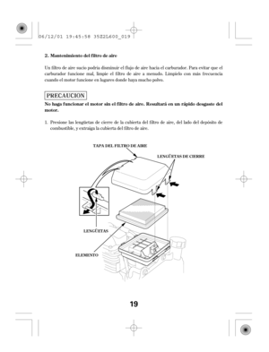 Page 19Un f iltro de aire sucio podría disminuir el f lujo de aire hacia el carburador. Para evitar que el
carburador f uncione mal, limpie el f iltro de aire a menudo. Límpielo con más f recuencia
cuando el motor f uncione en lugares donde haya mucho polvo.
Presione las lengüetas de cierre de la cubierta del f iltro de aire, del lado del depósito de
combustible, y extraiga la cubierta del f iltro de aire. 1.Mantenimiento del f iltro de aire...