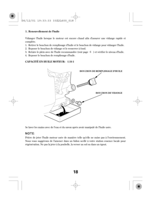 Page 18Vidanger l’huile lorsque le moteur est encore chaud af in d’assurer une vidange rapide et
complète.
Prière de jeter l’huile moteur usée de manière telle qu’elle ne nuise pas à l’environnement.
Nous vous suggérons de l’amener dans un bidon scellé à votre station essence locale pour
régénération. Ne pas la jeter à la poubelle, la verser au sol ou dans un égout. Se laver les mains avec de l’eau et du savon après avoir manipulé de l’huile usée.Retirer le bouchon de remplissage d’huile et le bouchon de...