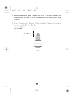 Page 22µ
µ
Inspecter visuellement la bougie d’allumage et la jeter si les électrodes sont usées ou si
l’isolant est f endu ou écaillé. En cas de réutilisation nettoyer la bougie avec une brosse
métallique.
Mesurer l’écartement des électrodes à l’aide d’un calibre d’épaisseur. Le corriger si
nécessaire en tordant l’électrode latérale.
L’écartement doit être: 2.
3.
0,70 0,80 mm
22
0,70 0,80 mm
06/12/01 19:33:53 33Z2L600_022 