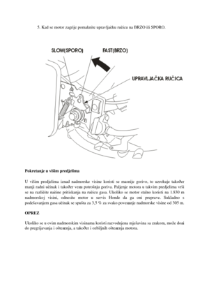 Page 115. Kad se motor zagrije pomaknite upravljaèku ruèicu na BRZO ili SPORO.
Pokretanje u višim predjelima
U višim predjelima iznad nadmorske visine koristi se masnije gorivo,to uzrokuje takoðer 
manji radni uèinak i takoðer veæu potrošnju goriva.Paljenje motora u takvim predjelima vrši
se na razlièite naèine prit iskanja na ruèicu gasa. Ukoliko se motor stalno korist i na 1.830 m 
nadmorskoj visini, odnesite motor u servis Honde da ga oni preprave. Sukladno s 
podešavanjem gasa uèinak se spušta za 3,5 % za...