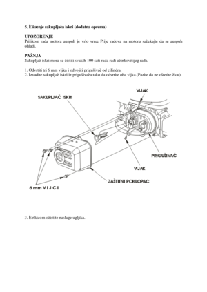 Page 205. Èišæenje sakupljaèaiskri (dodatna oprema) 
UPOZORENJE 
Priliko m rada motora auspuh je vrlo vruæ. Prijeradova na motoru saèekaj te da se auspu h 
ohladi.
PAŽNJA 
Sakupljaè iskri mora se èist iti s vakih 100 sat i rada radi uèinkovit ijeg rada. 
1. Odvrtititri6 mm vijka i odvo jiti pr igušivaè od cilindra. 
2. Izvadite sakupljaè iskri iz prigušivaèa tako da odvrtite obavijka.(Pazite da ne oštetite žicu).
3. Èet kico m oèistite naslage ugljika. 