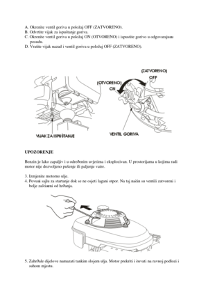 Page 22A. Okrenite ventil goriva u položaj OFF (ZATVORENO).
B. Odvrtite vijak za ispuštanje goriva.
C. Okrenite ventil goriva u položaj ON (OTVORENO) i ispustite gorivou odgovarajuæu
  posudu.
D. Vrati te vijaknazadi ve ntil goriva u položaj OFF (ZATVORENO).
UPOZORENJE
Benzin je lako zapaljiv i u odreðenim uvjet ima i eksplozivan. U prostorijama u kojima radi 
motor nije dozvoljeno pušenje ili paljenje vatre. 
3. Izmjenite motorno ulje. 
4. Povuæi sajlu za startanje dok se ne osjet i lagani otpor. Na taj naèin...