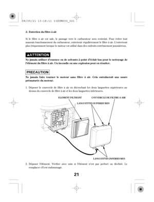 Page 21Si le f iltre à air est sale, le passage vers le carburateur sera restreint. Pour éviter tout
mauvais f onctionnement du carburateur, entretenir régulièrement le f iltre à air. L’entretenir
plus f réquemment lorsque le moteur est utilisé dans des endroits extrêmement poussiéreux.
Déposer l’élément. Vérif ier avec soin si l’élément n’est pas perf oré ou déchiré. Le
remplacer s’il est endommagé. Déposer le couvercle de f iltre à air en décrochant les deux languettes supérieures au-
dessus du couvercle de f...