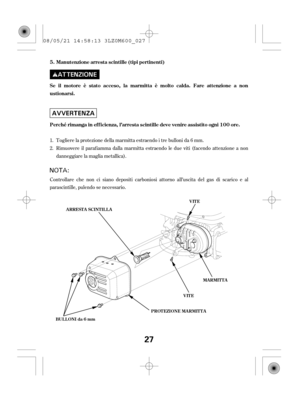 Page 27Controllare che non ci siano depositi carboniosi attorno all’uscita del gas di scarico e al
parascintille, pulendo se necessario.Togliere la protezione della marmitta estraendo i tre bulloni da 6 mm.
Rimuovere il paraf iamma dalla marmitta estraendo le due viti (f acendo attenzione a non
danneggiare la maglia metallica). 1.
2. Se il motore è stato acceso, la marmitta è molto calda. Fare attenzione a non
ustionarsi.
Perché rimanga in ef f icienza, l’arresta scintille deve venire assistito ogni 100...
