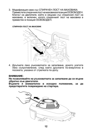 Page 12


3. Модификация само със СПИРАЧЕН ЛОСТ НА МАХОВИКА:Преместете спирачния лост на маховика в позиция ОСВОБОДЕН. Ключът  на  двигателя,  който  е  свързан  със  спирачния  лост  на маховика,  е  включен,  когато  спирачният  лост  на  маховика  е преместен в позиция ОСВОБОДЕН.
4.  Дръпнете  леко  ръкохватката  за  запалване,  докато  усетите 
леко  съпротивление,  след  което  дръпнете  по-енергично  в посоката, указана от стрелката по-долу.
Не позволявайте на ръкохватката за запалване да се...