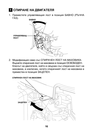 Page 16
6

СПИРАНЕ НА ДВИГАТЕЛЯ
1. Преместете  управляващия  лост  в  позиция  БАВНО  (РЪЧНА ГАЗ).
2.  Модификация само със СПИРАЧЕН ЛОСТ НА МАХОВИКА:
Върнете спирачния лост на маховика в позиция ОСВОБОДЕН.Ключът на двигателя, който е свързан със спирачния лост на маховика, е изключен, когато спирачният лост на маховика е преместен в позиция ЗАЦЕПЕН.
5
БАВНО
УПРАВЛЯВАЩ ЛОСТ
СПИРАЧЕН ЛОСТ НА МАХОВИК
ЗАЦЕПЕН 
