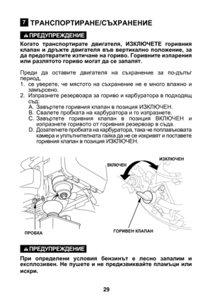 Page 29


ТРАНСПОРТИРАНЕ/СЪХРАНЕНИЕ
Когато  транспортирате  двигателя,  ИЗКЛЮЧЕТЕ  горивния клапан  и  дръжте  двигателя  във  вертикално  положение,  за да предотвратите изтичане на гориво. Горивните изпарения или разлятото гориво могат да се запалят.
Преди  да  оставите  двигателя  на  съхранение  за  по-дълъг период,
1. се  уверете,  че  мястото  на  съхранение  не  е  много  влажно  и 
замърсено.
2.  Изпразнете резервоара за гориво и карбуратора в подходящ 
съд:
A.  Завъртете горивния клапан в...