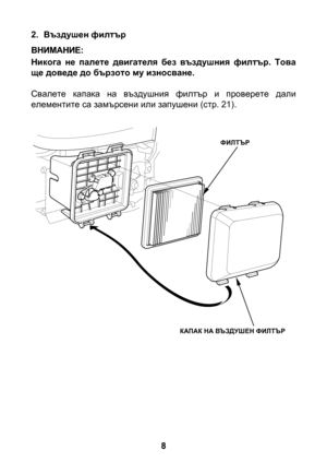 Page 8


2. Въздушен филтър
Никога  не  палете  двигателя  без  въздушния  филтър.  Това ще доведе до бързото му износване.
Свалете  капака  на  въздушния  филтър  и  проверете  дали елементите са замърсени или запушени (стр. 21).
ВНИМАНИЕ:
ФИЛТЪР
КАПАК НА ВЪЗДУШЕН ФИЛТЪР 