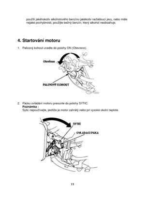Page 11použití jakéhokoliv alkoholového benzínu jakékoliv nežádoucí jevy, nebo máte 
nejaké pochybnosti, použijte bežný benzín, který alkohol neobsahuje. 
 
 
 
 
4. Startování motoru 
 
1.   Palivový kohout uvedte do polohy ON (Otevreno). 
 
 
2.   Pácku ovládání motoru presunte do polohy SYTIC. 
      Poznámka : 
      Sytic nepoužívejte, jestliže je motor zahrátý nebo pri vysoké okolní teplote.  
 
 
 
      
11  