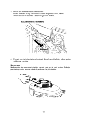 Page 123. Pouze pro model s brzdou setrvacníku : 
Pácku ovládání brzdy setrvacníku uvedte do polohy UVOLNENO. 
      Pritom soucasne dochází k zapnutí vypínace motoru. 
 
 
 
4. Pomalu povytahujte startovací rukojet, dokud neucítíte lehký odpor, potom 
      zatáhnete zprudka. 
 
Upozornení ! 
Nedopustte, aby se rukojet startéru vracela zpet rychle proti motoru. Rukojet 
pouštejte pomalu, abyste zabránili poškození krytu startéru.  
 
 
 
      
 
 
 
12  