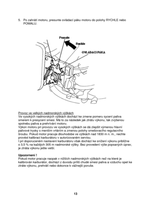 Page 135.   Po zahrátí motoru, presunte ovládací páku motoru do polohy RYCHLE nebo 
      POMALU.     
 
 
 
 
Provoz ve velkých nadmorských výškách 
Ve vysokých nadmorských výškách dochází ke zmene pomeru sycení paliva 
smerem k presycení smesi. Má to za následek jak ztrátu výkonu, tak zvýšenou 
spotrebu paliva a prehrívání motoru.  
Výkon motoru pri provozu ve vysokých výškách se dá zlepšit výmenou hlavní 
palivové trysky s menším vrtáním a zmenou polohy smešovacího regulacního 
šroubu. Pokud motor pracuje...