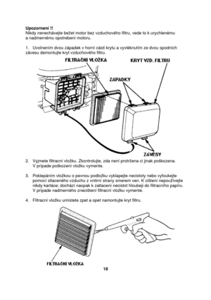 Page 18Upozornení !! 
Nikdy nenechávejte bežet motor bez vzduchového filtru, vede to k urychlenému  
a nadmernému opotrebení motoru. 
 
1.   Uvolnením dvou západek v horní cásti krytu a vyvléknutím ze dvou spodních 
závesu demontujte kryt vzduchového filtru. 
2.   Vyjmete filtracní vložku. Zkontrolujte, zda není protržena ci jinak poškozena.  
      V prípade poškození vložku vymente. 
 
3.   Poklepáním vložkou o pevnou podložku vyklapejte necistoty nebo vyfoukejte 
      pomocí stlaceného vzduchu z vnitrní...