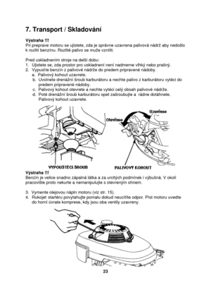 Page 237. Transport / Skladování 
 
Výstraha !!! 
Pri preprave motoru se ujistete, zda je správne uzavrena palivová nádrž aby nedošlo 
k rozlití benzínu. Rozlité palivo se muže vznítit. 
 
Pred uskladnením stroje na delší dobu: 
1. Ujistete se, zda prostor pro uskladnení není nadmerne vlhký nebo prašný. 
2. Vypustte benzín z palivové nádrže do predem pripravené nádoby. 
a.  Palivový kohout uzavrete. 
      b.  Uvolnete drenážní šroub karburátoru a nechte palivo z karburátoru vytéci do  
           predem...