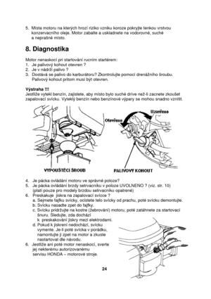 Page 245.  Místa motoru na kterých hrozí riziko vzniku koroze pokryjte tenkou vrstvou    
     konzervacního oleje. Motor zabalte a uskladnete na vodorovné, suché  
     a neprašné místo. 
 
8. Diagnostika 
 
Motor nenaskocí pri startování rucním startérem: 
1. Je palivový kohout otevren ? 
2. Je v nádrži palivo ? 
3. Dostává se palivo do karburátoru? Zkontrolujte pomocí drenážního šroubu. 
Palivový kohout pritom musí být otevren. 
 
Výstraha !!!   
Jestliže vytekl benzín, zajistete, aby místo bylo suché dríve...