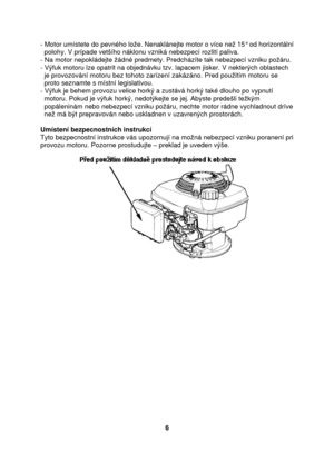 Page 6- Motor umístete do pevného lože. Nenaklánejte motor o více než 15° od horizontální  
  polohy. V prípade vetšího náklonu vzniká nebezpecí rozlití paliva. 
- Na motor nepokládejte žádné predmety. Predcházíte tak nebezpecí vzniku požáru. 
- Výfuk motoru lze opatrit na objednávku tzv. lapacem jisker. V nekterých oblastech 
  je provozování motoru bez tohoto zarízení zakázáno. Pred použitím motoru se  
  proto seznamte s místní legislativou. 
- Výfuk je behem provozu velice horký a zustává horký také dlouho...