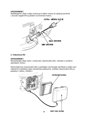 Page 9UPOZORNENÍ ! 
Nedetergentní oleje a oleje urcené pro 2-taktní motory se zakazují používat  
z duvodu negativního pusobení na životnost motoru. 
 
2. Vzduchový filtr 
 
UPOZORNENÍ !  
Nenechávejte nikdy motor v chodu bez vzduchového filtru. Dochází k rychlému 
opotrebení motoru.  
 
Demontujte kryt vzduchového filtru a pohledem zkontrolujte zda filtracní vložka není 
nadmerne znecištena nebo mechanicky poškozena. (údržba vzduchového filtru je 
popsána v clánku „Údržba“)....