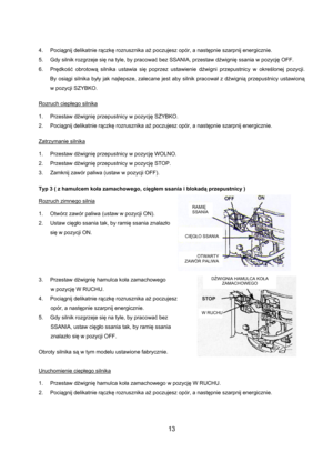 Page 1313 
4. Pociągnij delikatnie rączkę rozrusznika aż poczujesz opór, a następnie szarpnij energicznie. 
5.  Gdy silnik rozgrzeje się na tyle, by pracować bez SSANIA, przestaw dźwignię ssania w pozycję OFF. 
6. Prędkość obrotową silnika ustawia się poprzez ustawienie dźwigni przepustnicy w określonej  pozycji.      
By osiągi silnika były jak najlepsze, zalecane jest aby silnik pracował z dźwignią przepustnicy ustawioną    
w pozycji SZYBKO. 
 
Rozruch ciepłego silnika
 
 
1. Przestaw dźwignię przepustnicy w...