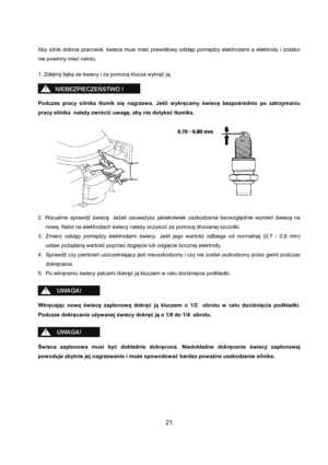 Page 2121 
Aby silnik dobrze pracował, świeca musi mieć prawidłowy odstęp pomiędzy elektrodami a elektrody i izolator 
nie powinny mieć nalotu. 
 
1. Zdejmij fajkę ze świecy i za pomocą klucza wykręć ją. 
 
 
 
Podczas pracy silnika tłumik się nagrzewa. Jeśli wykręcamy świecę bezpośrednio po zatrzymaniu 
pracy silnika  należy zwrócić uwagę, aby nie dotykać tłumika. 
 
 
 
 
 
 
 
 
 
 
 
 
 
 
2. Wizualnie sprawdź świecę. Jeżeli zauważysz jakiekolwiek uszkodzenia bezwzględnie wymień świecę na 
nową. Nalot na...