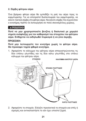 Page 2121 2. Σέρβις φίλτρου αέρα
Ένα βρόμικο φίλτρο αέρα θα εμποδίζει τη ροή του αέρα προς το 
καρμπυρατέρ. Για να αποτραπεί δυσλειτουργία του καρμπυρατέρ, να 
κάνετε τακτικά σέρβις στο φίλτρο αέρα. Να κάνετε σέρβις πιο συχνά όταν 
ο κινητήρας πρέπει να λειτουργήσει σε πολύ σκονισμένους χώρους.
Ποτέ να μην χρησιμοποιείτε βενζίνη ή 
διαλυτικά με χαμηλό 
σημείο ανάφλεξης για τον καθαρισμό του στοιχείου του φίλτρου 
αέρα. Ενδέχεται να εκδηλωθεί πυρκαγιά ή να γίνει έκρηξη.
Ποτέ μην λειτουργείτε τον κινητήρα χωρίς...