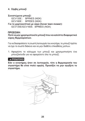 Page 2525
4. Σέρβις μπουζί
Συνιστώμενα μπουζί:
GCV135E :  BPR4ES (NGK)
GCV160E :  BPR5ES (NGK)
Για το χορτοκοπτικό με αέρα (hover lawn mower):
GCV135E/GCV160E: BPR6ES (NGK)
Ποτέ να μην χρησιμοποιείτε μπουζί που να καλύπτει διαφορετικό 
εύρος θερμοκρασιών.
Για να διασφαλίσετε τη σωστή λειτουργία του κινητήρα, το μπουζί πρέπει 
να έχει το σωστό διάκενο και να μην διαθέτει επικαθίσεις ρύπων.
1. Αφαιρέστε το κάλυμμα των μπουζί και χρησιμοποιήστε 
ένα 
μπουζόκλειδο για να αφαιρέσετε όλα τα μπουζί.
Εάν ο κινητήρας...