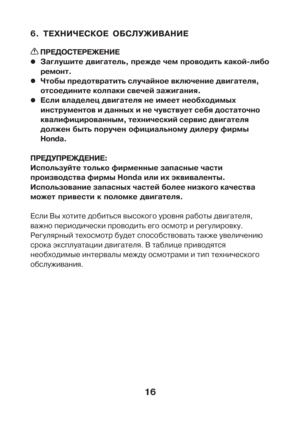 Page 1616
6. ÒÅÕÍÈ×ÅÑÊÎÅ ÎÁÑËÓÆÈÂÀÍÈÅ
 ÏÐÅÄÎÑÒÅÐÅÆÅÍÈÅ
z zz z
zÇàãëóøèòå äâèãàòåëü, ïðåæäå ÷åì ïðîâîäèòü êàêîé-ëèáî
ðåìîíò.
z zz z
z×òîáû ïðåäîòâðàòèòü ñëó÷àéíîå âêëþ÷åíèå äâèãàòåëÿ,
îòñîåäèíèòå êîëïàêè ñâå÷åé çàæèãàíèÿ.
z zz z
zÅñëè âëàäåëåö äâèãàòåëÿ íå èìååò íåîáõîäèìûõ
èíñòðóìåíòîâ è äàííûõ è íå ÷óâñòâóåò ñåáÿ äîñòàòî÷íî
êâàëèôèöèðîâàííûì, òåõíè÷åñêèé ñåðâèñ äâèãàòåëÿ
äîëæåí áûòü ïîðó÷åí îôèöèàëüíîìó äèëåðó ôèðìû
Honda.
ÏÐÅÄÓÏÐÅÆÄÅÍÈÅ:
Èñïîëüçóéòå òîëüêî ôèðìåííûå çàïàñíûå ÷àñòè
ïðîèçâîäñòâà ôèðìû Honda èëè...
