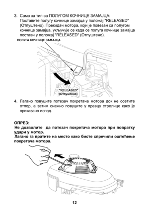 Page 12


3. Само за тип са ПОЛУГОМ КОЧНИЦЕ ЗАМАЈЦА: Поставите полугу кочнице замајца у положај "RELEASED" (Отпуштено). Прекидач мотора, који је повезан са полугом кочнице замајца, укључује се када се полуга кочнице замајца постави у положај "RELEASED" (Отпуштено).
4.  Лагано  повуците  потезач  покретача  мотора  док  не  осетите 
отпор,  а  затим  снажно  повуците  у  правцу  стрелице  како  је приказано испод.
Не  дозволите    да  потезач  покретача  мотора  при  повратку удари у...