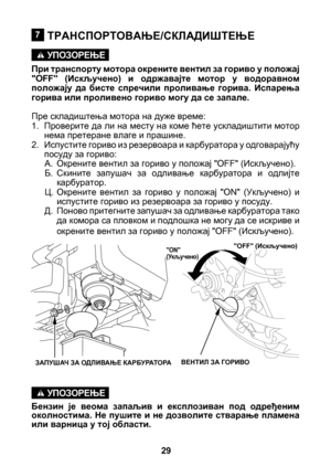 Page 29


ТРАНСПОРТОВАЊЕ/СКЛАДИШТЕЊЕ
При транспорту мотора окрените вентил за гориво у положај "OFF"  (Искључено)  и  одржавајте  мотор  у  водоравном положају  да  бисте  спречили  проливање  горива.  Испарења горива или проливено гориво могу да се запале.
Пре складиштења мотора на дуже време:
1. Проверите да ли на месту на коме ћете ускладиштити мотор 
нема претеране влаге и прашине.
2.  Испустите гориво из резервоара и карбуратора у одговарајућу 
посуду за гориво:
A.  Окрените вентил за...