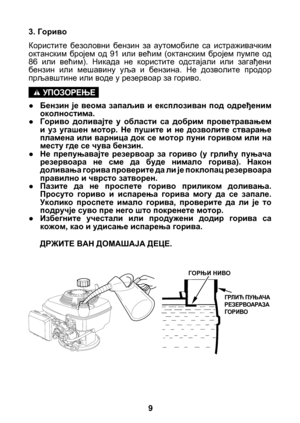 Page 9


3. Гориво
Користите  безоловни  бензин  за  аутомобиле  са  истраживачким октанским  бројем  од  91  или  већим  (октанским  бројем  пумпе  од 86  или  већим).  Никада  не  користите  одстајали  или  загађени бензин  или  мешавину  уља  и  бензина.  Не  дозволите  продор прљавштине или воде у резервоар за гориво.
● Бензин  је  веома  запаљив  и  експлозиван  под  одређеним 
околностима.
●  Гориво  доливајте  у  области  са  добрим  проветравањем 
и  уз  угашен  мотор.  Не  пушите  и  не...